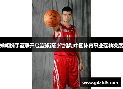 姚明携手蓝联开启篮球新时代推动中国体育事业蓬勃发展