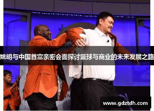 姚明与中国首富亲密会面探讨篮球与商业的未来发展之路
