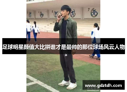 足球明星颜值大比拼谁才是最帅的那位球场风云人物