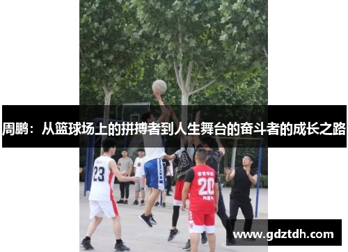 周鹏：从篮球场上的拼搏者到人生舞台的奋斗者的成长之路