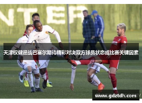 天津权健迎战巴塞尔期待精彩对决双方球员状态成比赛关键因素