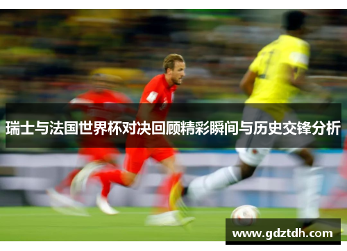 瑞士与法国世界杯对决回顾精彩瞬间与历史交锋分析